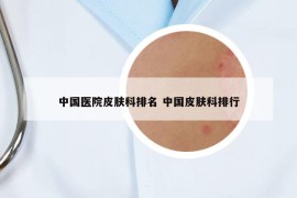 中国医院皮肤科排名 中国皮肤科排行