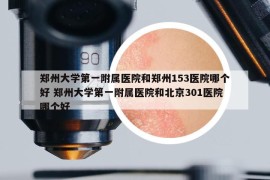 郑州大学第一附属医院和郑州153医院哪个好 郑州大学第一附属医院和北京301医院哪个好