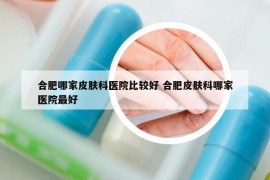 合肥哪家皮肤科医院比较好 合肥皮肤科哪家医院最好