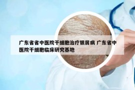 广东省省中医院干细胞治疗银屑病 广东省中医院干细胞临床研究基地