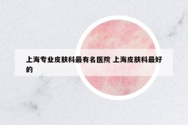 上海专业皮肤科最有名医院 上海皮肤科最好的