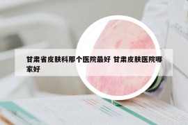 甘肃省皮肤科那个医院最好 甘肃皮肤医院哪家好