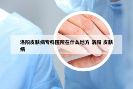 洛阳皮肤病专科医院在什么地方 洛阳 皮肤病