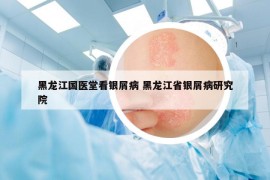 黑龙江国医堂看银屑病 黑龙江省银屑病研究院