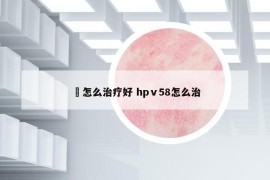 廯怎么治疗好 hpⅴ58怎么治