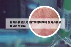 复方丹参滴丸可以打生物制剂吗 复方丹参滴丸可以加量吗