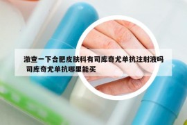 澈查一下合肥皮肤科有司库奇尤单抗注射液吗 司库奇尤单抗哪里能买