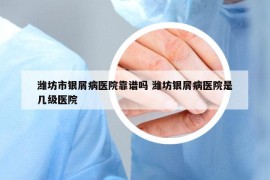 潍坊市银屑病医院靠谱吗 潍坊银屑病医院是几级医院