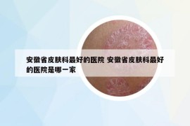 安徽省皮肤科最好的医院 安徽省皮肤科最好的医院是哪一家