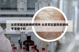 北京军医皮肤病研究所 北京军区医院皮肤科专家哪个好