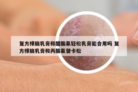 复方樟脑乳膏和醋酸氟轻松乳膏能合用吗 复方樟脑乳膏和丙酸氟替卡松