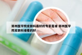 郑州医学院皮肤科最好的专家是谁 郑州医学院皮肤科谁看的好