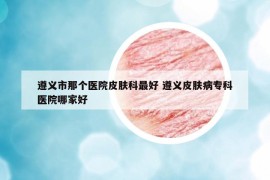 遵义市那个医院皮肤科最好 遵义皮肤病专科医院哪家好