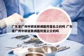 广东省广州中研皮肤病医院是私立的吗 广东省广州中研皮肤病医院是公立的吗