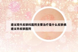 遵义现代皮肤科医院主要治疗是什么皮肤病 遵义市皮肤医院