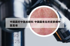 中国最好中医皮肤科 中国最有名的皮肤病中医是谁