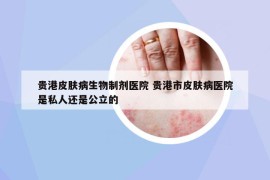 贵港皮肤病生物制剂医院 贵港市皮肤病医院是私人还是公立的