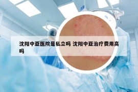 沈阳中亚医院是私立吗 沈阳中亚治疗费用高吗