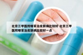 北京三甲医院哪家治皮肤病比较好 北京三甲医院哪家治皮肤病比较好一点