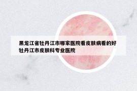 黑龙江省牡丹江市哪家医院看皮肤病看的好 牡丹江市皮肤科专业医院