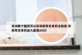 苏州那个医院可以买司库奇尤单抗注射液 司库奇尤单抗进入医保2020