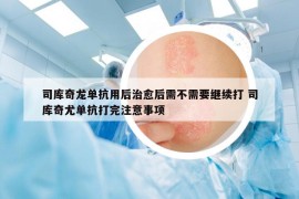 司库奇龙单抗用后治愈后需不需要继续打 司库奇尤单抗打完注意事项