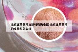 北京儿童医院皮肤科咨询电话 北京儿童医院的皮肤科怎么样