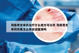 司库奇尤单抗治疗什么地方可以开 司库奇尤单抗效果怎么样会进医保吗