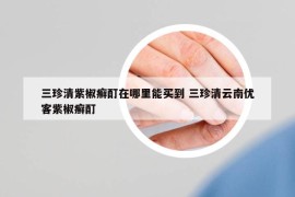 三珍清紫椒癣酊在哪里能买到 三珍清云南优客紫椒癣酊