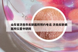 山东省济南市皮肤医院预约电话 济南皮肤病医院位置中研网