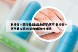 长沙哪个医院看皮肤比较好的医院 长沙哪个医院看皮肤比较好的医院有哪些