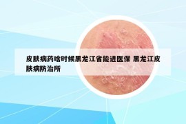 皮肤病药啥时候黑龙江省能进医保 黑龙江皮肤病防治所