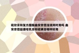 硫软膏和复方醋酸曲安奈德溶液同时用吗 曲安奈德益康唑乳膏和硫磺膏哪种好用