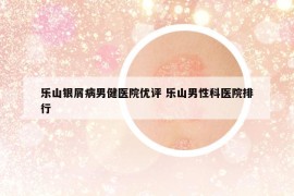 乐山银屑病男健医院优评 乐山男性科医院排行