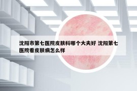 沈阳市第七医院皮肤科哪个大夫好 沈阳第七医院看皮肤病怎么样