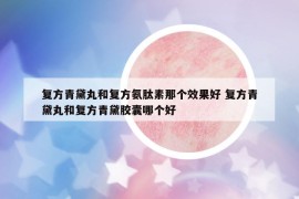 复方青黛丸和复方氨肽素那个效果好 复方青黛丸和复方青黛胶囊哪个好