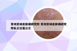 常州京城皮肤病研究院 常州京城皮肤病研究院私立还是公立