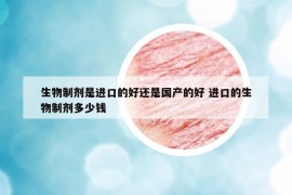 生物制剂是进口的好还是国产的好 进口的生物制剂多少钱