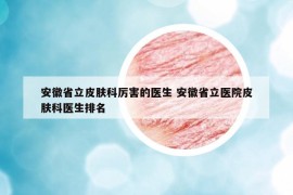 安徽省立皮肤科厉害的医生 安徽省立医院皮肤科医生排名