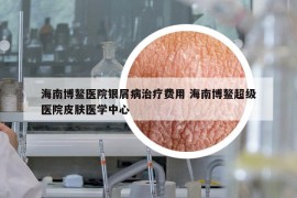 海南博鳌医院银屑病治疗费用 海南博鳌超级医院皮肤医学中心