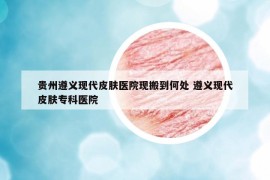 贵州遵义现代皮肤医院现搬到何处 遵义现代皮肤专科医院