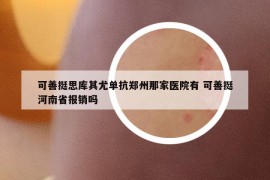 可善挺思库其尤单抗郑州那家医院有 可善挺河南省报销吗