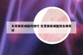 东莞银屑病医院排行 东莞银屑病医院去哪家好