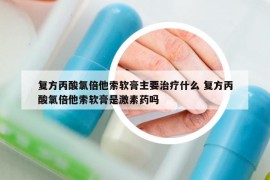 复方丙酸氯倍他索软膏主要治疗什么 复方丙酸氯倍他索软膏是激素药吗