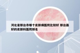 河北省邢台市哪个皮肤病医院比较好 邢台最好的皮肤科医院排名