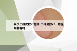 安庆三维皮肤ct检测 三维皮肤ct一般医院都有吗