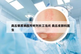 商丘银屑病医院听刘长江当问 商丘皮肤科医生