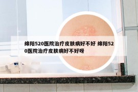 绵阳520医院治疗皮肤病好不好 绵阳520医院治疗皮肤病好不好呀