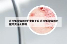 济南银屑病医院护士都干嘛 济南银屑病医院医疗费这么贵啊