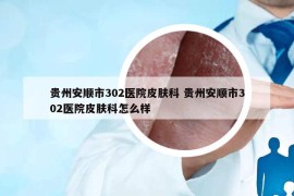 贵州安顺市302医院皮肤科 贵州安顺市302医院皮肤科怎么样